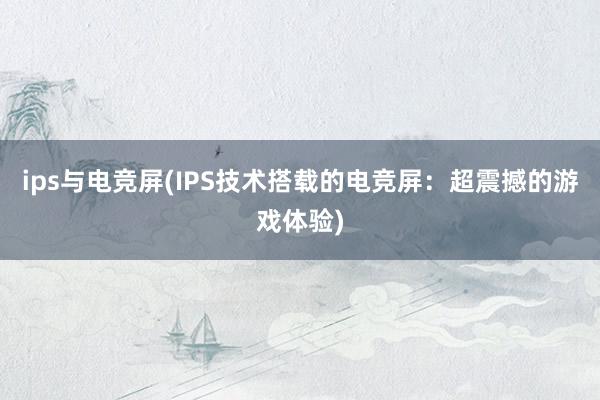 ips与电竞屏(IPS技术搭载的电竞屏：超震撼的游戏体验)