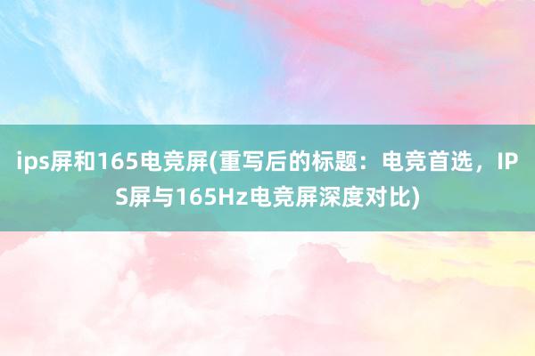 ips屏和165电竞屏(重写后的标题：电竞首选，IPS屏与165Hz电竞屏深度对比)