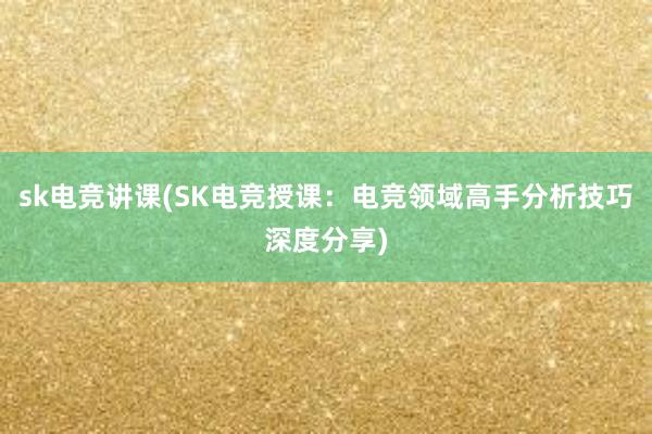 sk电竞讲课(SK电竞授课：电竞领域高手分析技巧深度分享)