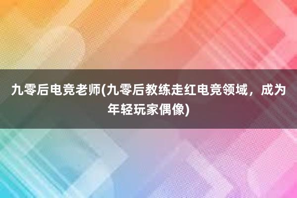 九零后电竞老师(九零后教练走红电竞领域，成为年轻玩家偶像)