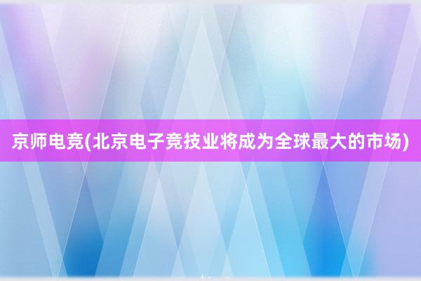 京师电竞(北京电子竞技业将成为全球最大的市场)