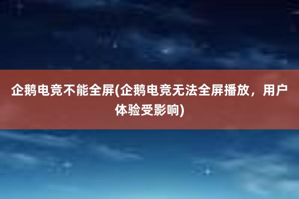 企鹅电竞不能全屏(企鹅电竞无法全屏播放，用户体验受影响)