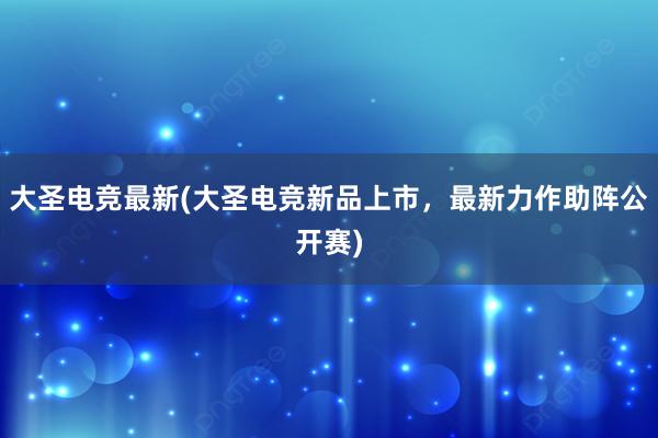 大圣电竞最新(大圣电竞新品上市，最新力作助阵公开赛)