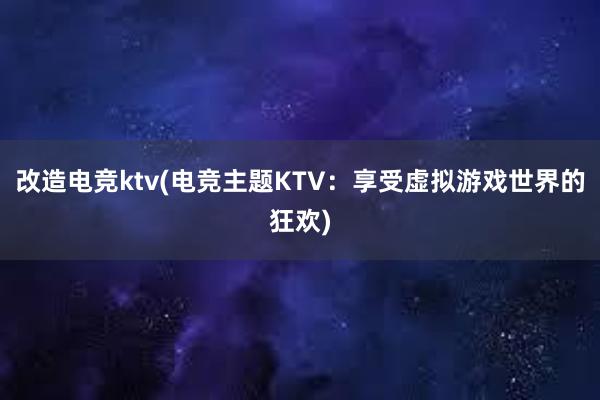 改造电竞ktv(电竞主题KTV：享受虚拟游戏世界的狂欢)