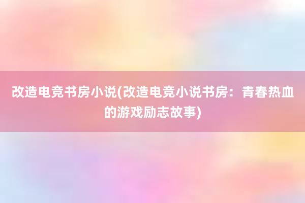 改造电竞书房小说(改造电竞小说书房：青春热血的游戏励志故事)