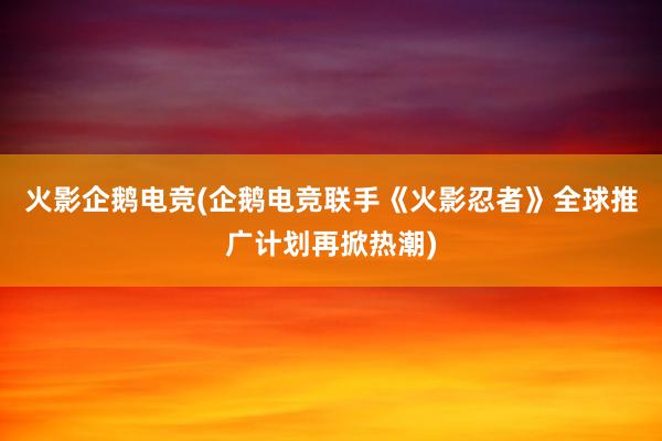 火影企鹅电竞(企鹅电竞联手《火影忍者》全球推广计划再掀热潮)