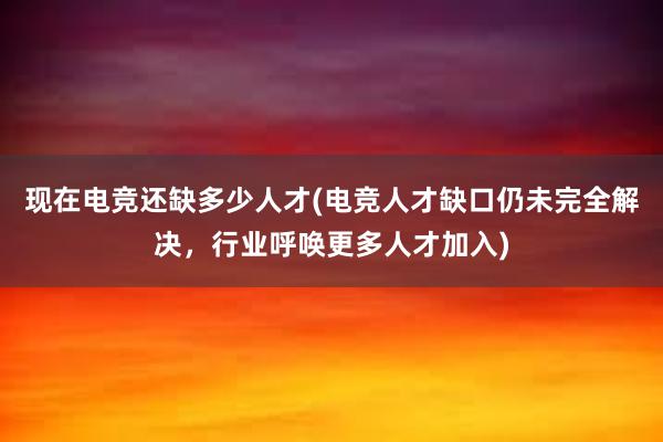 现在电竞还缺多少人才(电竞人才缺口仍未完全解决，行业呼唤更多人才加入)