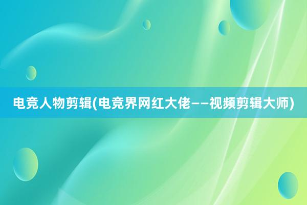 电竞人物剪辑(电竞界网红大佬——视频剪辑大师)