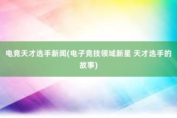 电竞天才选手新闻(电子竞技领域新星 天才选手的故事)