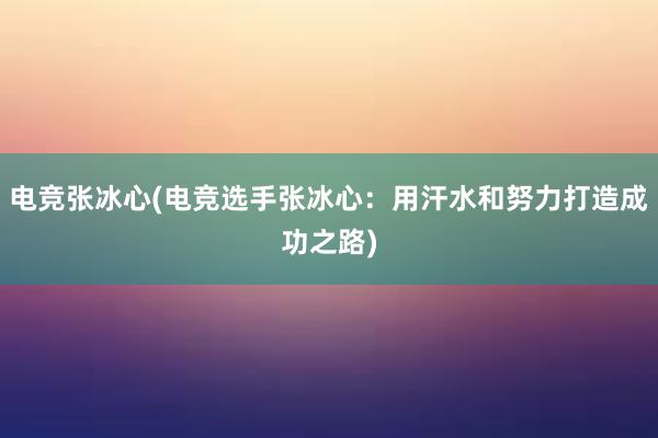 电竞张冰心(电竞选手张冰心：用汗水和努力打造成功之路)