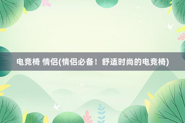 电竞椅 情侣(情侣必备！舒适时尚的电竞椅)