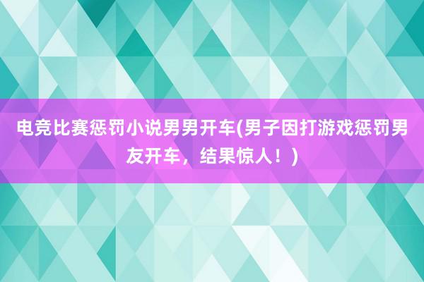 电竞比赛惩罚小说男男开车(男子因打游戏惩罚男友开车，结果惊人！)