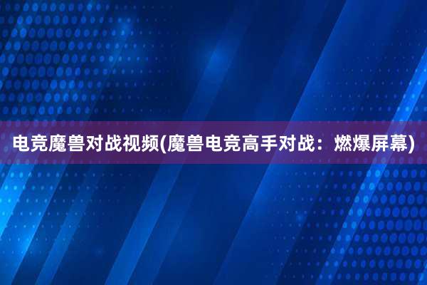 电竞魔兽对战视频(魔兽电竞高手对战：燃爆屏幕)