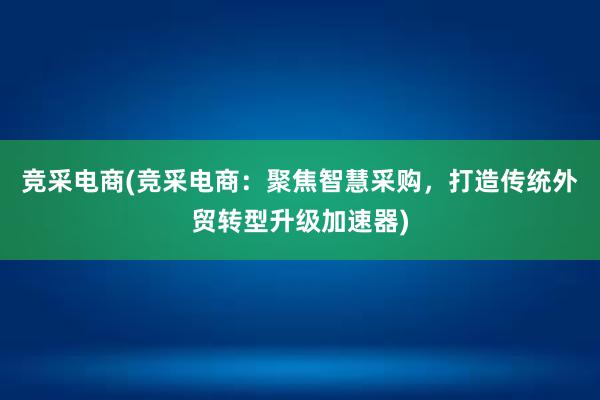 竞采电商(竞采电商：聚焦智慧采购，打造传统外贸转型升级加速器)