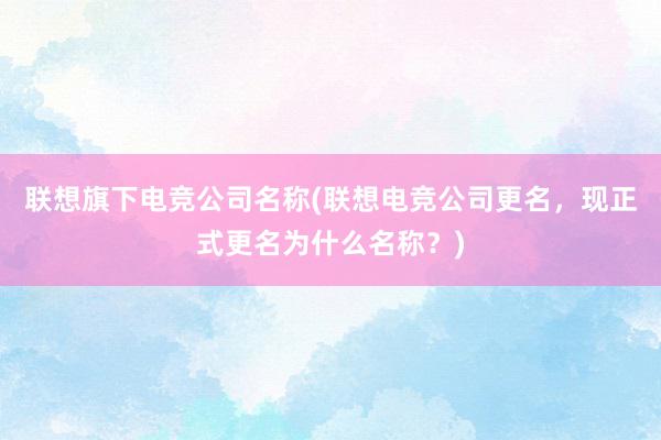 联想旗下电竞公司名称(联想电竞公司更名，现正式更名为什么名称？)