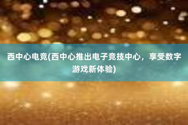 西中心电竞(西中心推出电子竞技中心，享受数字游戏新体验)