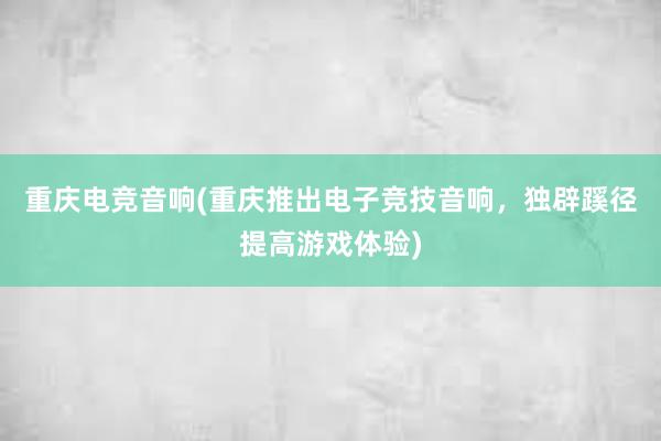 重庆电竞音响(重庆推出电子竞技音响，独辟蹊径提高游戏体验)