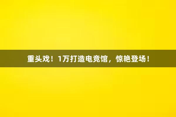 重头戏！1万打造电竞馆，惊艳登场！