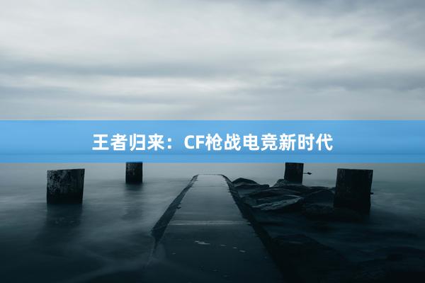 王者归来：CF枪战电竞新时代