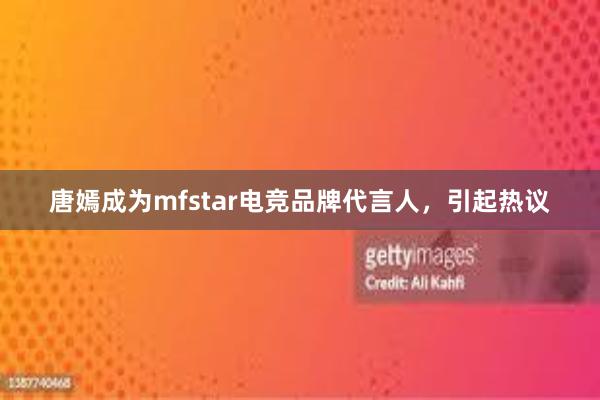 唐嫣成为mfstar电竞品牌代言人，引起热议