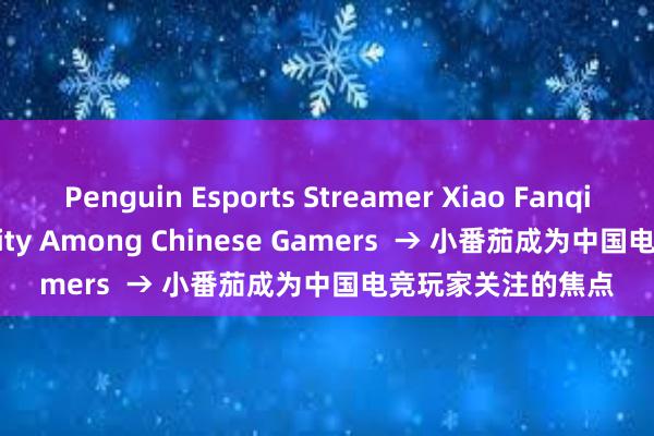 Penguin Esports Streamer Xiao Fanqie Gains Popularity Among Chinese Gamers  → 小番茄成为中国电竞玩家关注的焦点