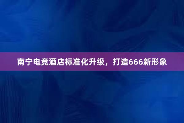 南宁电竞酒店标准化升级，打造666新形象