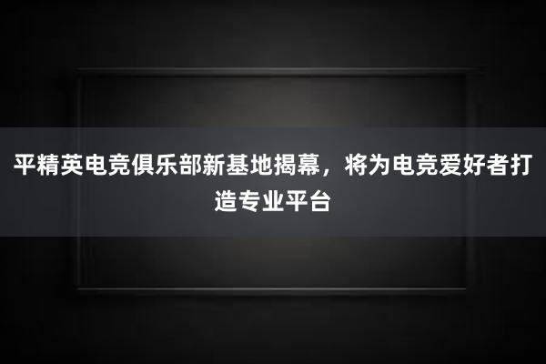 平精英电竞俱乐部新基地揭幕，将为电竞爱好者打造专业平台