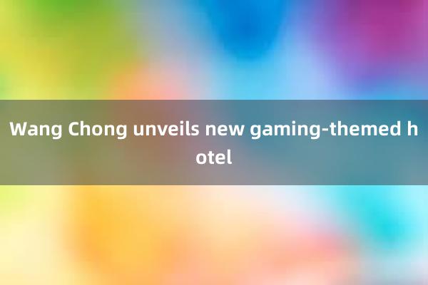 Wang Chong unveils new gaming-themed hotel