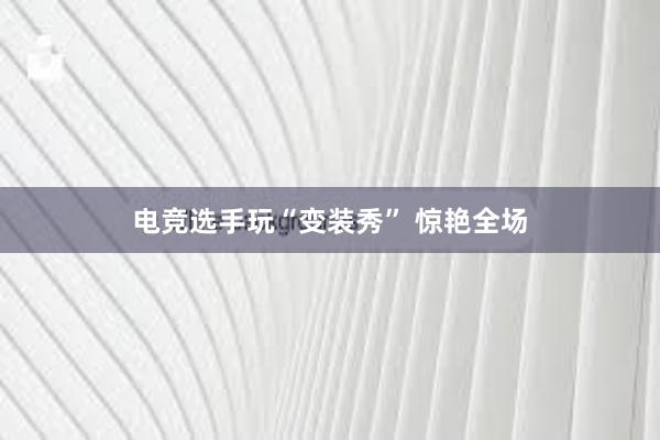 电竞选手玩“变装秀” 惊艳全场