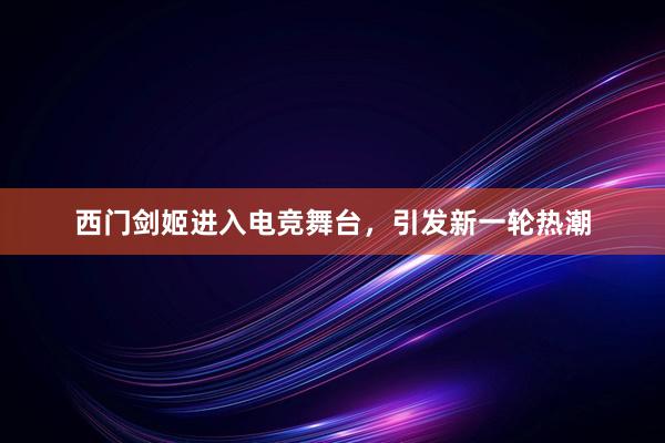 西门剑姬进入电竞舞台，引发新一轮热潮