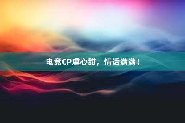 电竞CP虐心甜，情话满满！