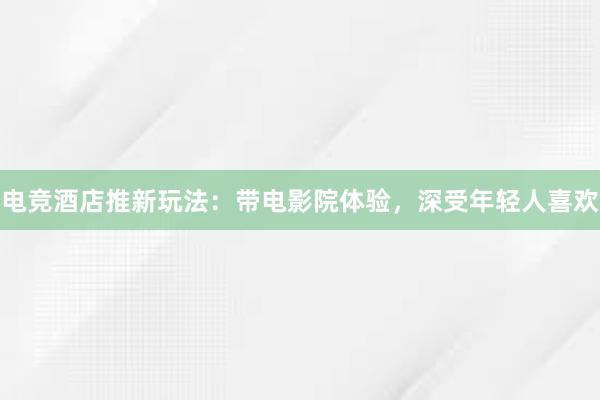 电竞酒店推新玩法：带电影院体验，深受年轻人喜欢