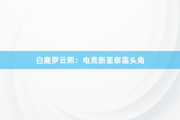 白鹿罗云熙：电竞新星崭露头角