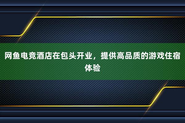 网鱼电竞酒店在包头开业，提供高品质的游戏住宿体验