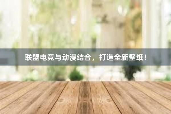 联盟电竞与动漫结合，打造全新壁纸！