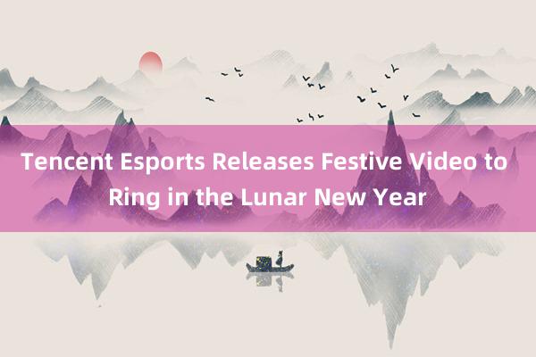 Tencent Esports Releases Festive Video to Ring in the Lunar New Year