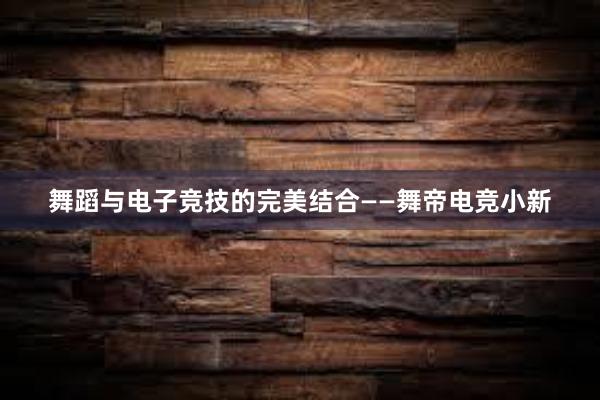 舞蹈与电子竞技的完美结合——舞帝电竞小新