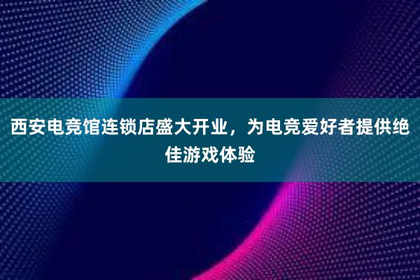 西安电竞馆连锁店盛大开业，为电竞爱好者提供绝佳游戏体验