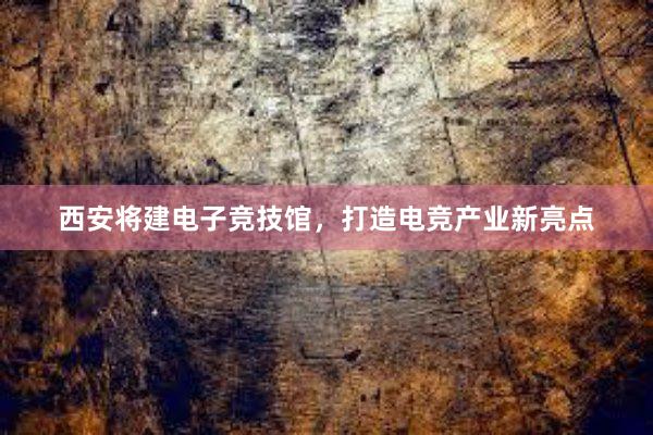 西安将建电子竞技馆，打造电竞产业新亮点