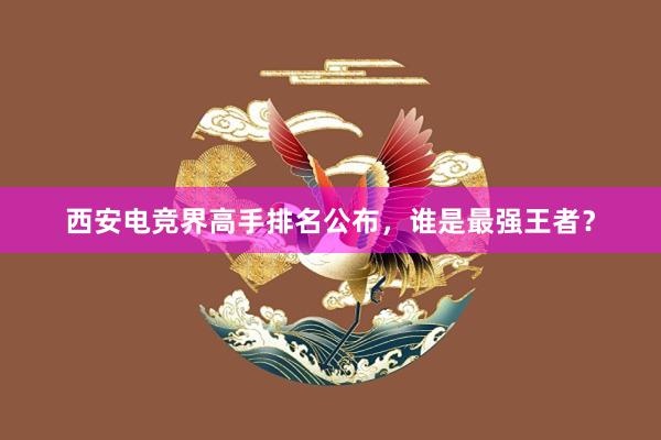 西安电竞界高手排名公布，谁是最强王者？