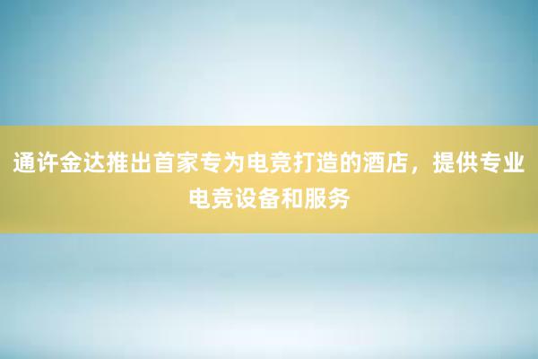 通许金达推出首家专为电竞打造的酒店，提供专业电竞设备和服务