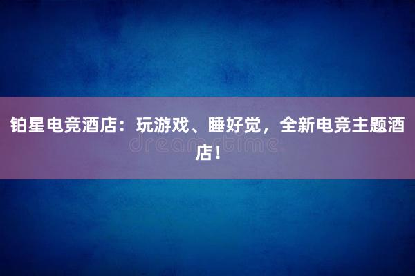 铂星电竞酒店：玩游戏、睡好觉，全新电竞主题酒店！