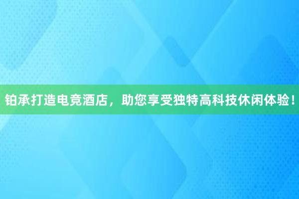 铂承打造电竞酒店，助您享受独特高科技休闲体验！